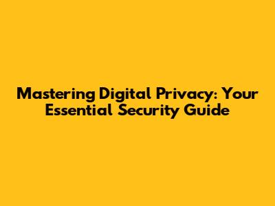 Mastering Digital Privacy: Your Essential Security Guide