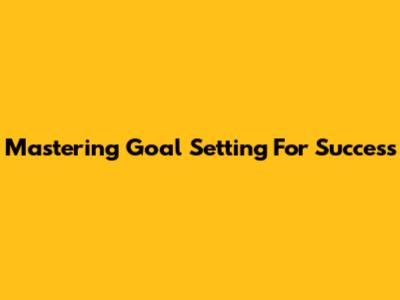 Mastering Goal Setting For Success