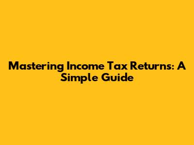 Mastering Income Tax Returns: A Simple Guide