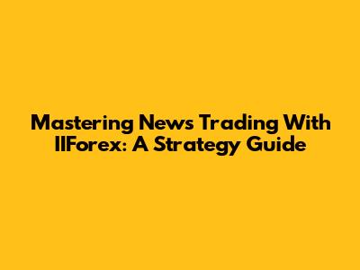 Mastering News Trading With IIForex: A Strategy Guide