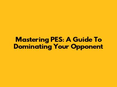 Mastering PES: A Guide To Dominating Your Opponent