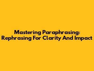 Mastering Paraphrasing: Rephrasing For Clarity And Impact