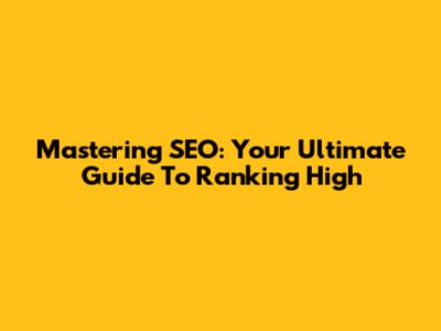 Mastering SEO: Your Ultimate Guide To Ranking High