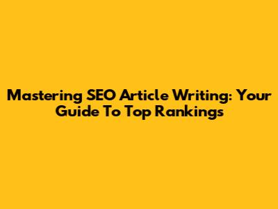 Mastering SEO Article Writing: Your Guide To Top Rankings