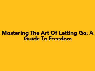 Mastering The Art Of Letting Go: A Guide To Freedom
