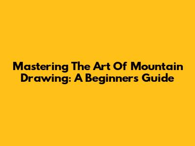 Mastering The Art Of Mountain Drawing: A Beginner's Guide