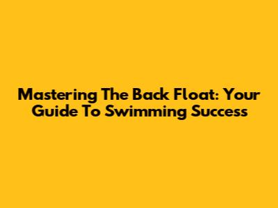 Mastering The Back Float: Your Guide To Swimming Success