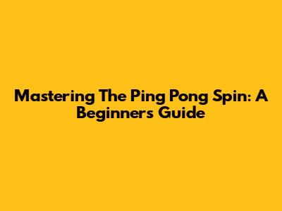 Mastering The Ping Pong Spin: A Beginner's Guide