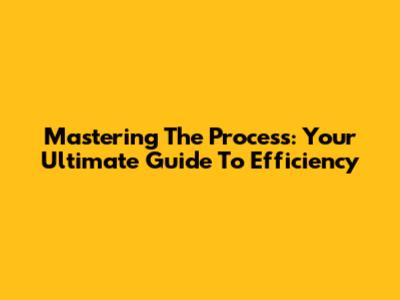 Mastering The Process: Your Ultimate Guide To Efficiency