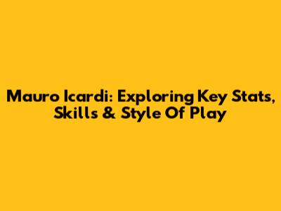 Mauro Icardi: Exploring Key Stats, Skills & Style Of Play