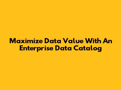 Maximize Data Value With An Enterprise Data Catalog