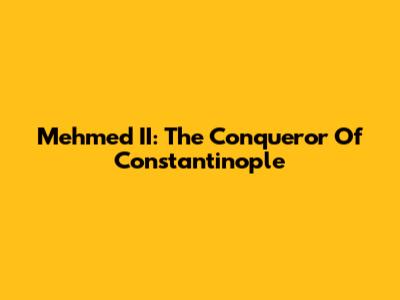 Mehmed II: The Conqueror Of Constantinople