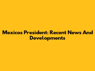 Mexico's President: Recent News And Developments