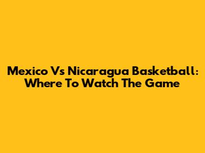Mexico Vs Nicaragua Basketball: Where To Watch The Game