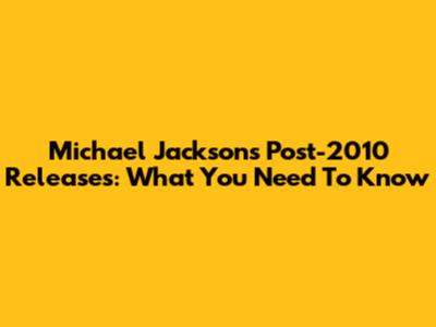 Michael Jackson's Post-2010 Releases: What You Need To Know