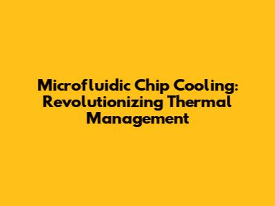 Microfluidic Chip Cooling: Revolutionizing Thermal Management