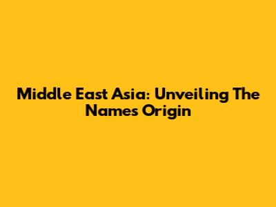 Middle East Asia: Unveiling The Name's Origin