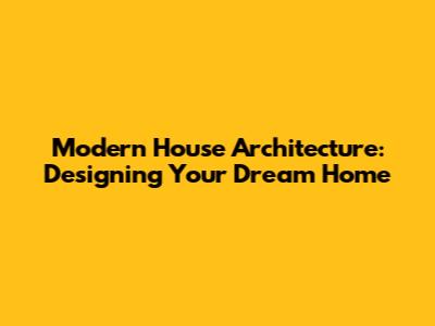 Modern House Architecture: Designing Your Dream Home
