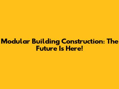 Modular Building Construction: The Future Is Here!