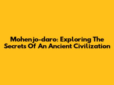 Mohenjo-daro: Exploring The Secrets Of An Ancient Civilization