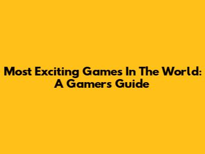 Most Exciting Games In The World: A Gamer's Guide