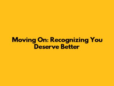 Moving On: Recognizing You Deserve Better