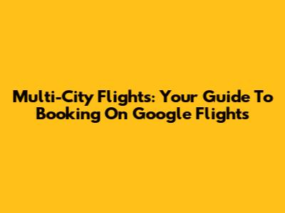 Multi-City Flights: Your Guide To Booking On Google Flights