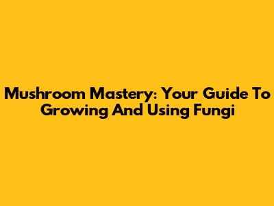 Mushroom Mastery: Your Guide To Growing And Using Fungi