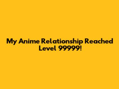 My Anime Relationship Reached Level 99999!