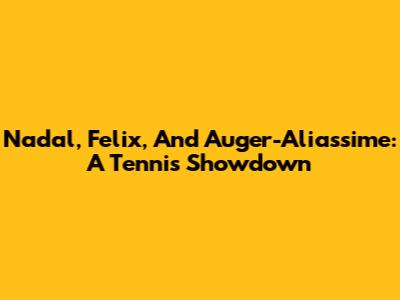 Nadal, Felix, And Auger-Aliassime: A Tennis Showdown