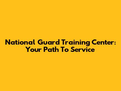 National Guard Training Center: Your Path To Service