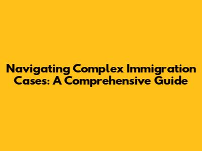 Navigating Complex Immigration Cases: A Comprehensive Guide