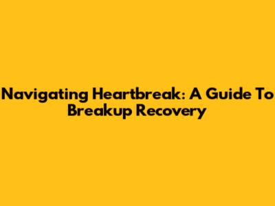 Navigating Heartbreak: A Guide To Breakup Recovery