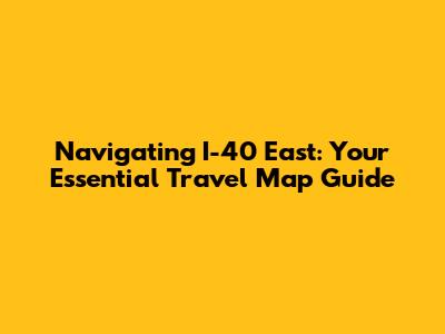 Navigating I-40 East: Your Essential Travel Map Guide