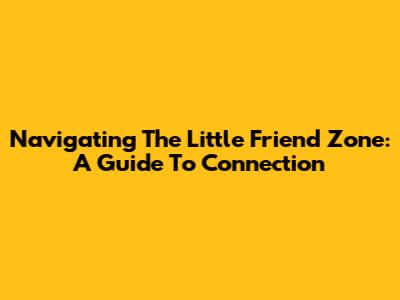 Navigating The Little Friend Zone: A Guide To Connection