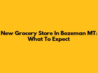 New Grocery Store In Bozeman MT: What To Expect