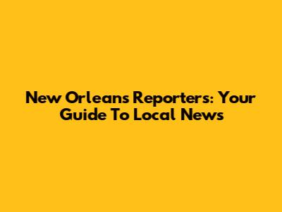 New Orleans Reporters: Your Guide To Local News