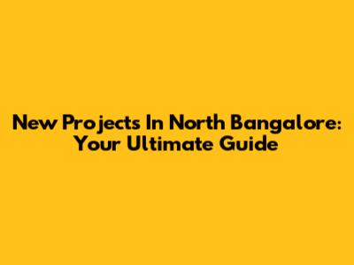 New Projects In North Bangalore: Your Ultimate Guide