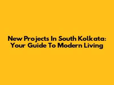 New Projects In South Kolkata: Your Guide To Modern Living