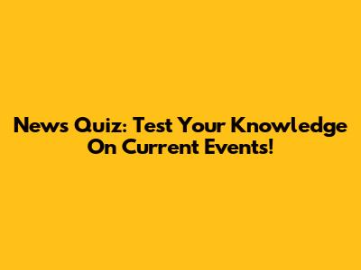 News Quiz: Test Your Knowledge On Current Events!