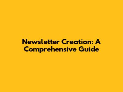 Newsletter Creation: A Comprehensive Guide