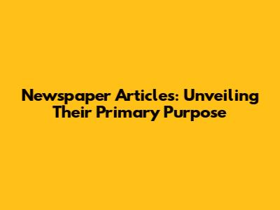 Newspaper Articles: Unveiling Their Primary Purpose