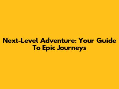 Next-Level Adventure: Your Guide To Epic Journeys