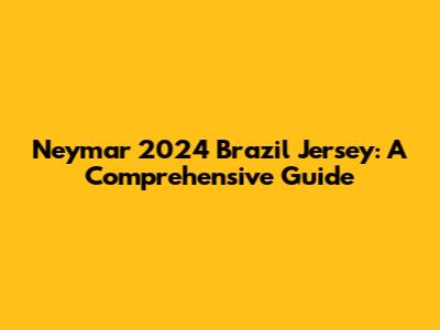 Neymar 2024 Brazil Jersey: A Comprehensive Guide