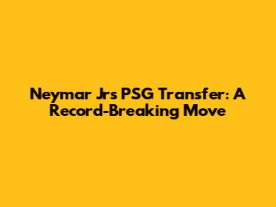 Neymar Jr's PSG Transfer: A Record-Breaking Move