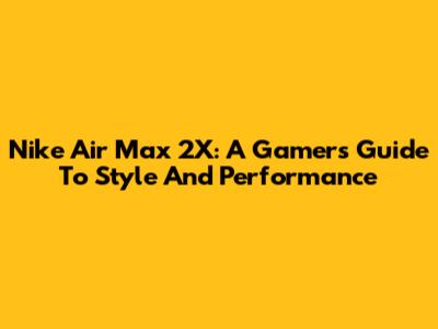 Nike Air Max 2X: A Gamer's Guide To Style And Performance