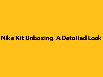 Nike Kit Unboxing: A Detailed Look