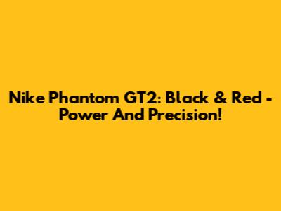 Nike Phantom GT2: Black & Red - Power And Precision!