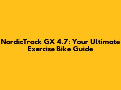 NordicTrack GX 4.7: Your Ultimate Exercise Bike Guide