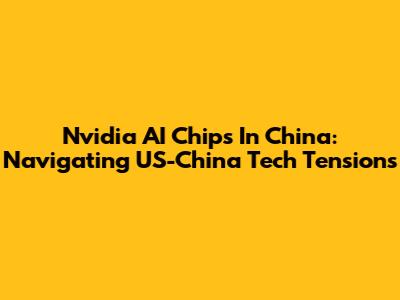 Nvidia AI Chips In China: Navigating US-China Tech Tensions